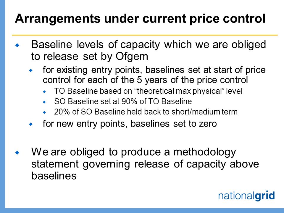 Arrangements under current price control  Baseline levels of capacity which we are obliged to release set by Ofgem  for existing entry points, baselines set at start of price control for each of the 5 years of the price control  TO Baseline based on theoretical max physical level  SO Baseline set at 90% of TO Baseline  20% of SO Baseline held back to short/medium term  for new entry points, baselines set to zero  We are obliged to produce a methodology statement governing release of capacity above baselines