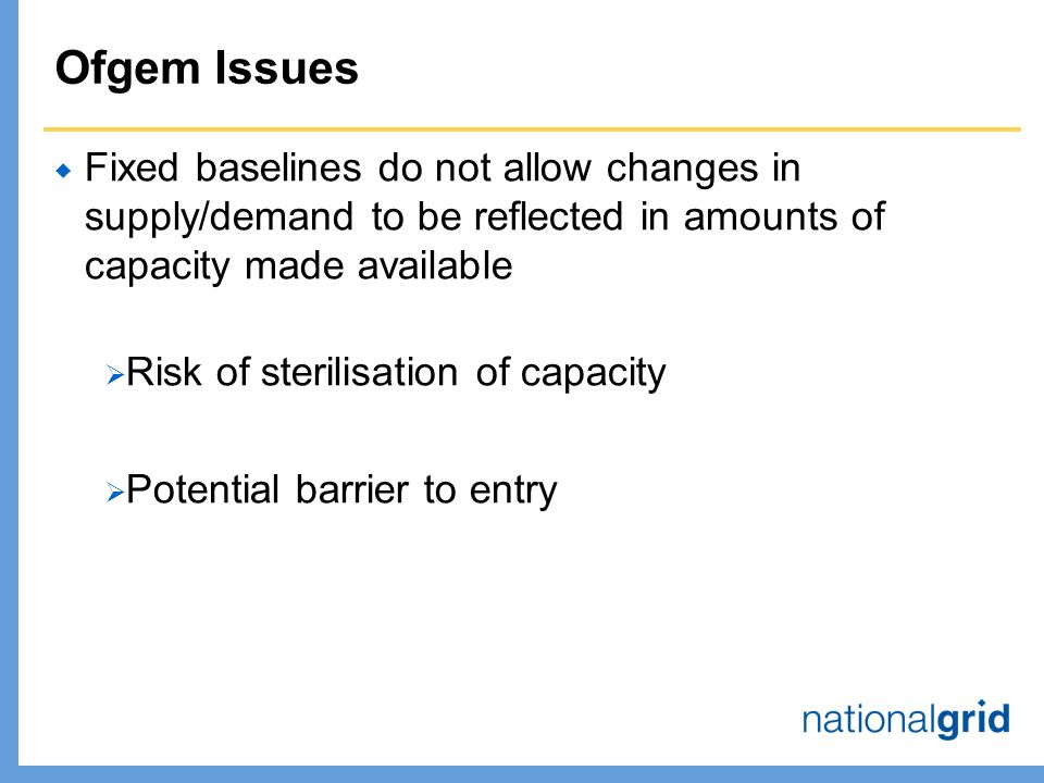Ofgem Issues  Fixed baselines do not allow changes in supply/demand to be reflected in amounts of capacity made available  Risk of sterilisation of capacity  Potential barrier to entry