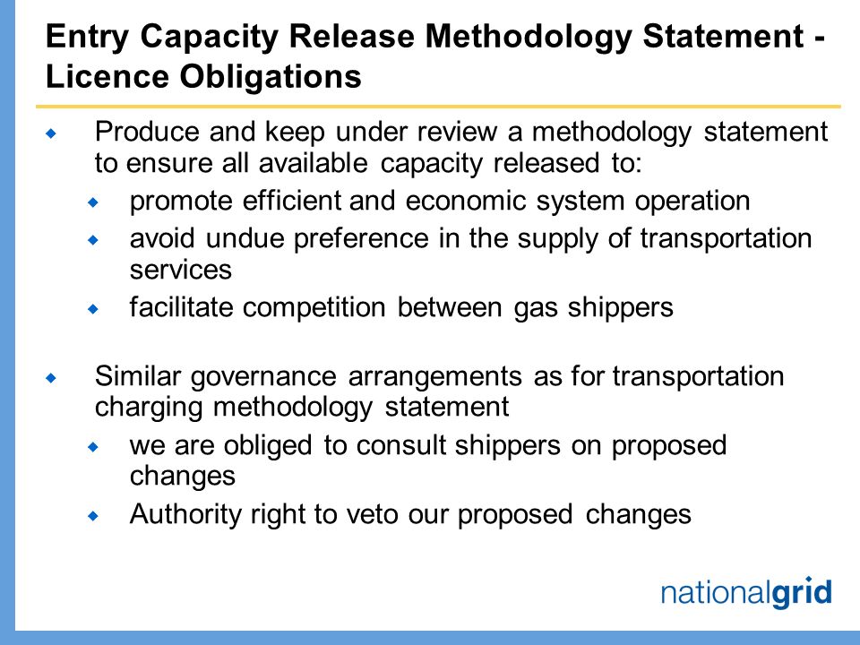 Entry Capacity Release Methodology Statement - Licence Obligations  Produce and keep under review a methodology statement to ensure all available capacity released to:  promote efficient and economic system operation  avoid undue preference in the supply of transportation services  facilitate competition between gas shippers  Similar governance arrangements as for transportation charging methodology statement  we are obliged to consult shippers on proposed changes  Authority right to veto our proposed changes