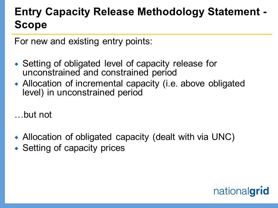 Entry Capacity Release Methodology Statement - Scope For new and existing entry points:  Setting of obligated level of capacity release for unconstrained and constrained period  Allocation of incremental capacity (i.e.