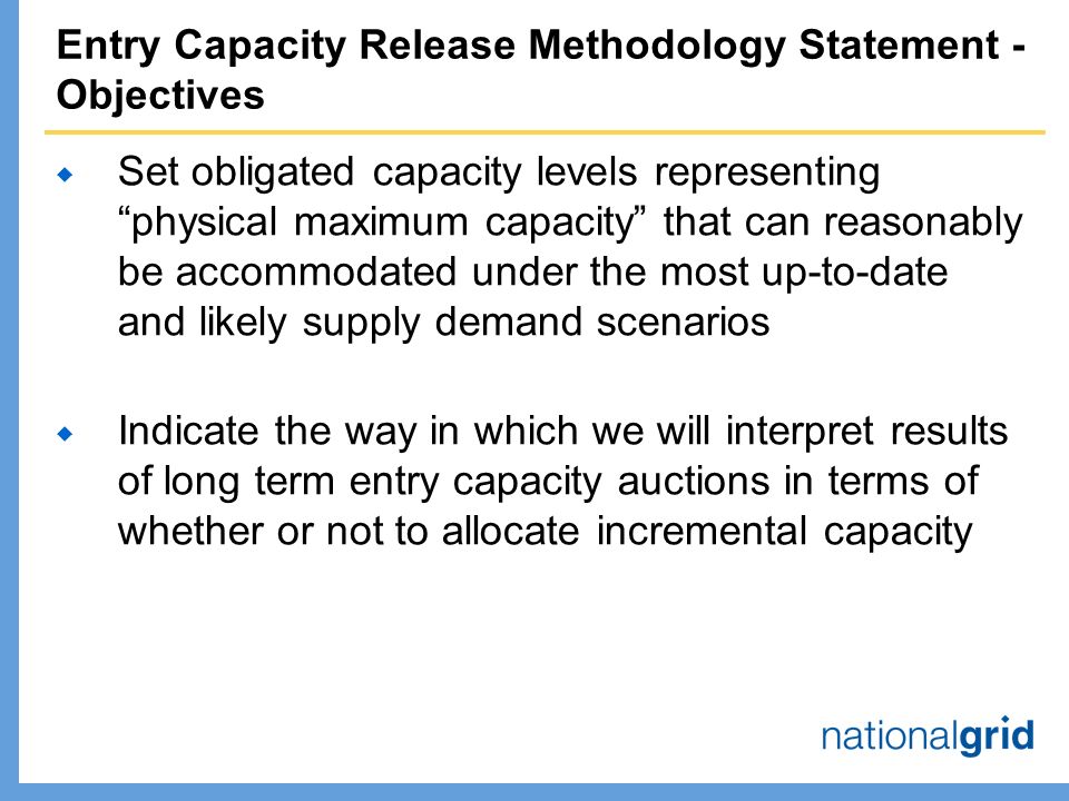 Entry Capacity Release Methodology Statement - Objectives  Set obligated capacity levels representing physical maximum capacity that can reasonably be accommodated under the most up-to-date and likely supply demand scenarios  Indicate the way in which we will interpret results of long term entry capacity auctions in terms of whether or not to allocate incremental capacity