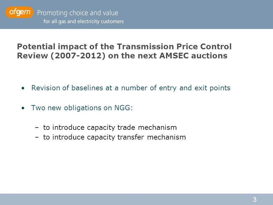 3 Potential impact of the Transmission Price Control Review ( ) on the next AMSEC auctions Revision of baselines at a number of entry and exit points Two new obligations on NGG: –to introduce capacity trade mechanism –to introduce capacity transfer mechanism