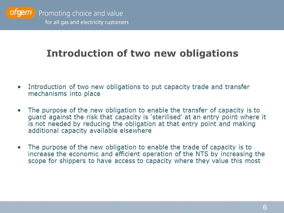 6 Introduction of two new obligations Introduction of two new obligations to put capacity trade and transfer mechanisms into place The purpose of the new obligation to enable the transfer of capacity is to guard against the risk that capacity is sterilised at an entry point where it is not needed by reducing the obligation at that entry point and making additional capacity available elsewhere The purpose of the new obligation to enable the trade of capacity is to increase the economic and efficient operation of the NTS by increasing the scope for shippers to have access to capacity where they value this most