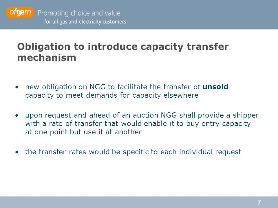 7 Obligation to introduce capacity transfer mechanism new obligation on NGG to facilitate the transfer of unsold capacity to meet demands for capacity elsewhere upon request and ahead of an auction NGG shall provide a shipper with a rate of transfer that would enable it to buy entry capacity at one point but use it at another the transfer rates would be specific to each individual request