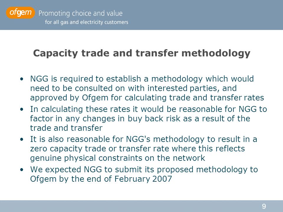 9 Capacity trade and transfer methodology NGG is required to establish a methodology which would need to be consulted on with interested parties, and approved by Ofgem for calculating trade and transfer rates In calculating these rates it would be reasonable for NGG to factor in any changes in buy back risk as a result of the trade and transfer It is also reasonable for NGG s methodology to result in a zero capacity trade or transfer rate where this reflects genuine physical constraints on the network We expected NGG to submit its proposed methodology to Ofgem by the end of February 2007