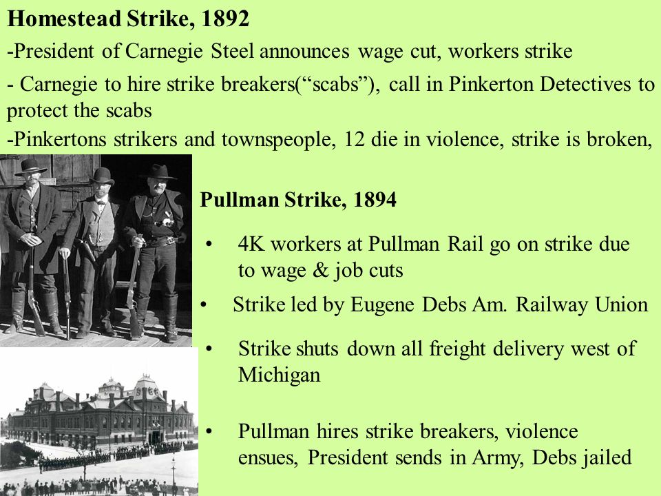 Homestead Strike, President of Carnegie Steel announces wage cut, workers strike - Carnegie to hire strike breakers( scabs ), call in Pinkerton Detectives to protect the scabs -Pinkertons strikers and townspeople, 12 die in violence, strike is broken, Pullman Strike, K workers at Pullman Rail go on strike due to wage & job cuts Strike led by Eugene Debs Am.