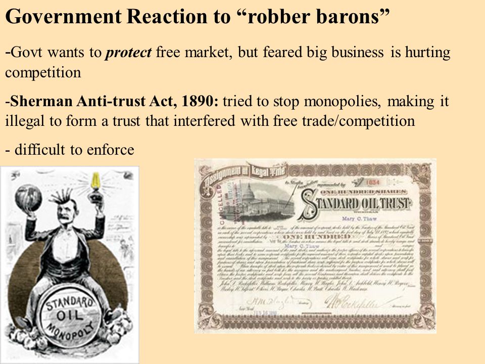 Government Reaction to robber barons - Govt wants to protect free market, but feared big business is hurting competition -Sherman Anti-trust Act, 1890: tried to stop monopolies, making it illegal to form a trust that interfered with free trade/competition - difficult to enforce