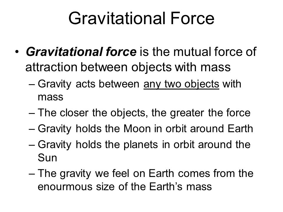 Gravitational Force Gravitational force is the mutual force of attraction between objects with mass –Gravity acts between any two objects with mass –The closer the objects, the greater the force –Gravity holds the Moon in orbit around Earth –Gravity holds the planets in orbit around the Sun –The gravity we feel on Earth comes from the enourmous size of the Earth’s mass
