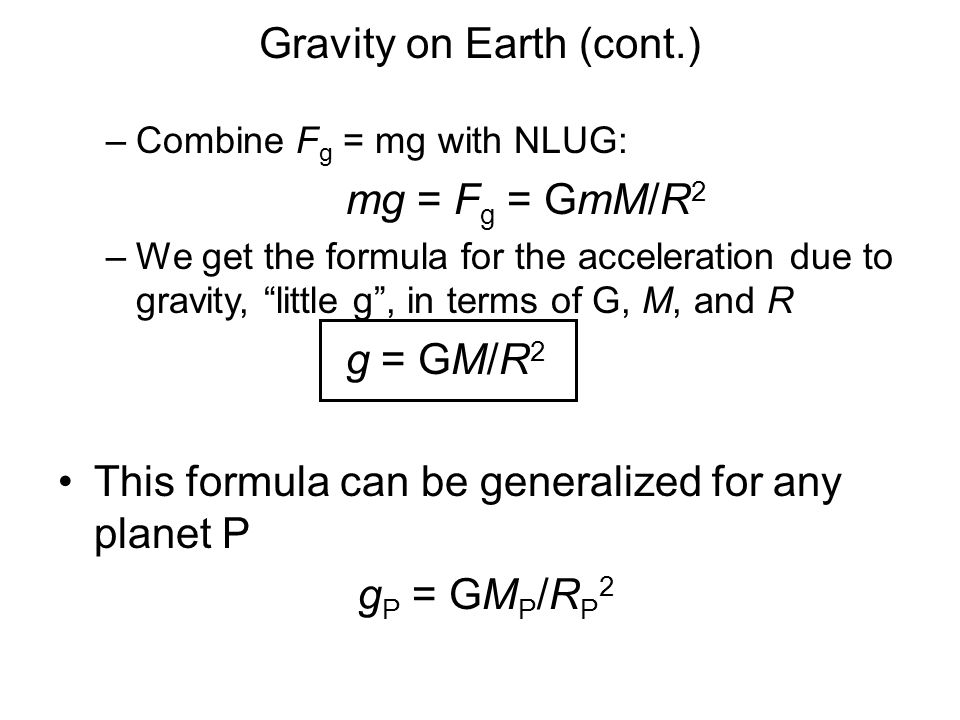 –Combine F g = mg with NLUG: mg = F g = GmM/R 2 –We get the formula for the acceleration due to gravity, little g , in terms of G, M, and R g = GM/R 2 This formula can be generalized for any planet P g P = GM P /R P 2 Gravity on Earth (cont.)