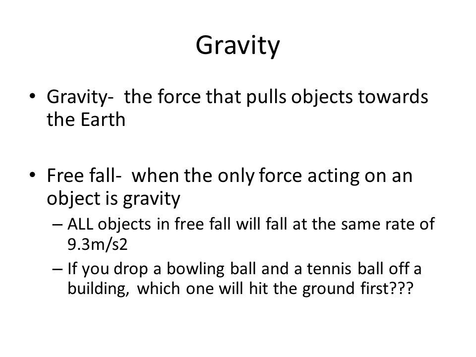 Gravity Gravity- the force that pulls objects towards the Earth Free fall- when the only force acting on an object is gravity – ALL objects in free fall will fall at the same rate of 9.3m/s2 – If you drop a bowling ball and a tennis ball off a building, which one will hit the ground first