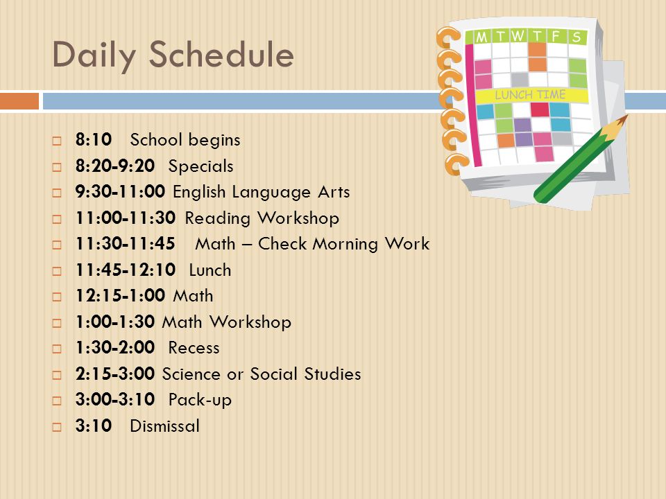 Daily Schedule  8:10 School begins  8:20-9:20 Specials  9:30-11:00 English Language Arts  11:00-11:30Reading Workshop  11:30-11:45 Math – Check Morning Work  11:45-12:10 Lunch  12:15-1:00 Math  1:00-1:30 Math Workshop  1:30-2:00 Recess  2:15-3:00 Science or Social Studies  3:00-3:10 Pack-up  3:10 Dismissal