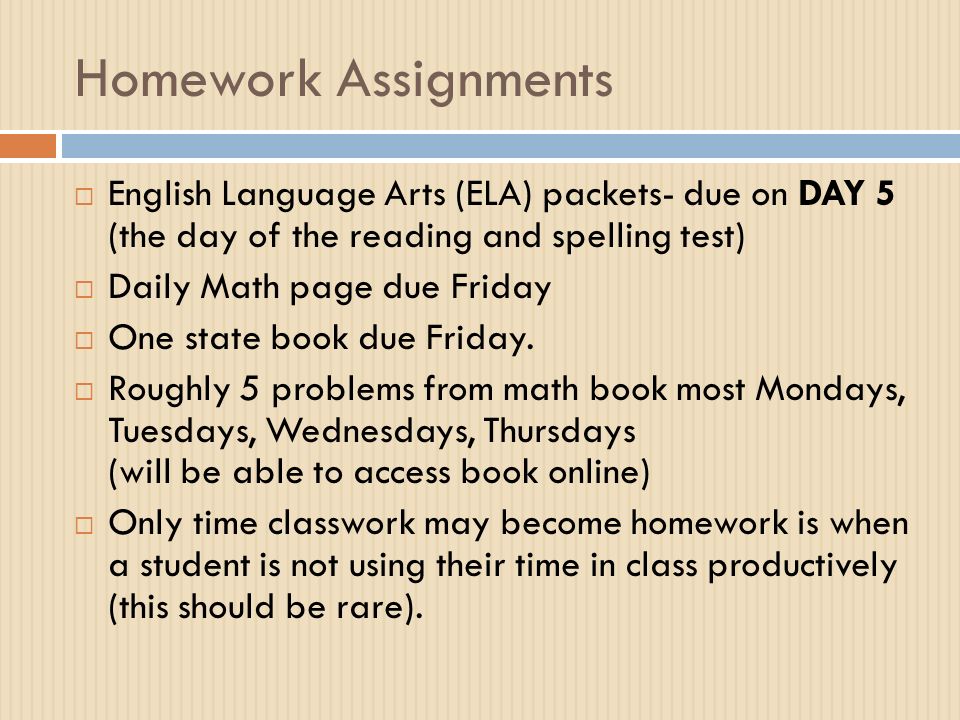 Homework Assignments  English Language Arts (ELA) packets- due on DAY 5 (the day of the reading and spelling test)  Daily Math page due Friday  One state book due Friday.