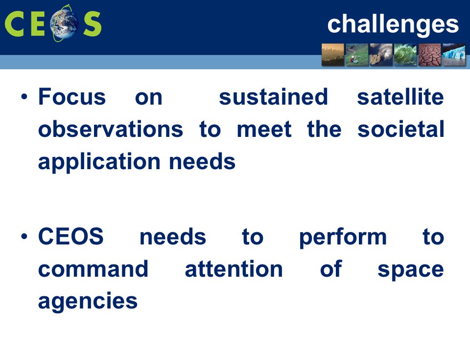 challenges Focus on sustained satellite observations to meet the societal application needs CEOS needs to perform to command attention of space agencies