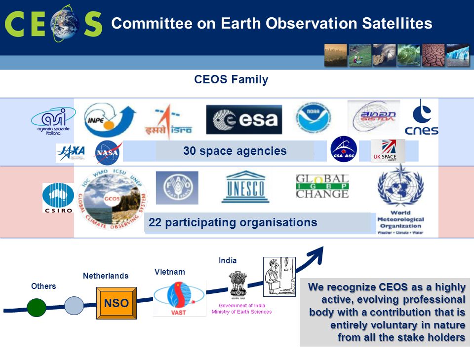 Committee on Earth Observation Satellites 30 space agencies 22 participating organisations Netherlands Vietnam India Others CEOS Family NSO We recognize CEOS as a highly active, evolving professional body with a contribution that is entirely voluntary in nature from all the stake holders