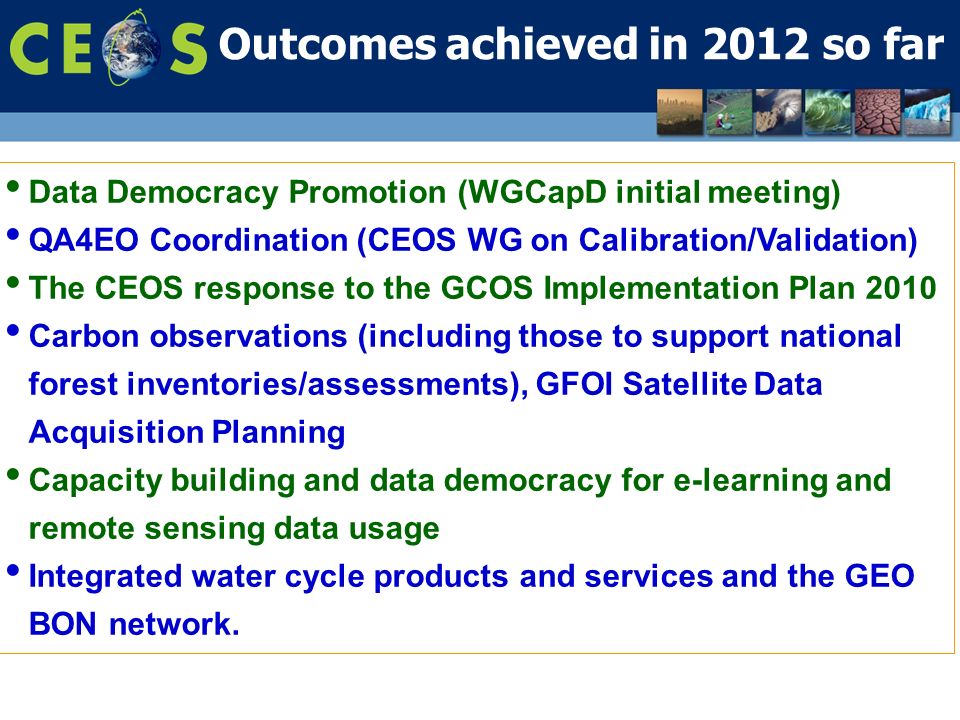Outcomes achieved in 2012 so far Data Democracy Promotion (WGCapD initial meeting) QA4EO Coordination (CEOS WG on Calibration/Validation) The CEOS response to the GCOS Implementation Plan 2010 Carbon observations (including those to support national forest inventories/assessments), GFOI Satellite Data Acquisition Planning Capacity building and data democracy for e-learning and remote sensing data usage Integrated water cycle products and services and the GEO BON network.
