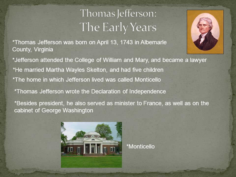 *Thomas Jefferson was born on April 13, 1743 in Albemarle County, Virginia *Jefferson attended the College of William and Mary, and became a lawyer *He married Martha Wayles Skelton, and had five children *The home in which Jefferson lived was called Monticello *Thomas Jefferson wrote the Declaration of Independence *Besides president, he also served as minister to France, as well as on the cabinet of George Washington *Monticello
