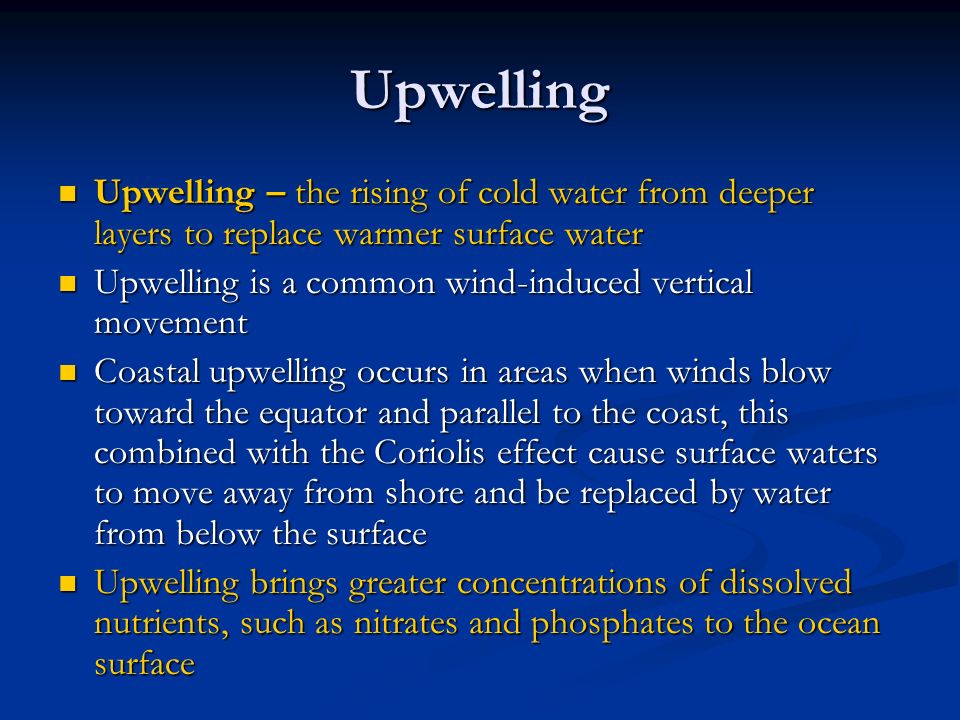 Upwelling Upwelling – the rising of cold water from deeper layers to replace warmer surface water Upwelling – the rising of cold water from deeper layers to replace warmer surface water Upwelling is a common wind-induced vertical movement Upwelling is a common wind-induced vertical movement Coastal upwelling occurs in areas when winds blow toward the equator and parallel to the coast, this combined with the Coriolis effect cause surface waters to move away from shore and be replaced by water from below the surface Coastal upwelling occurs in areas when winds blow toward the equator and parallel to the coast, this combined with the Coriolis effect cause surface waters to move away from shore and be replaced by water from below the surface Upwelling brings greater concentrations of dissolved nutrients, such as nitrates and phosphates to the ocean surface Upwelling brings greater concentrations of dissolved nutrients, such as nitrates and phosphates to the ocean surface