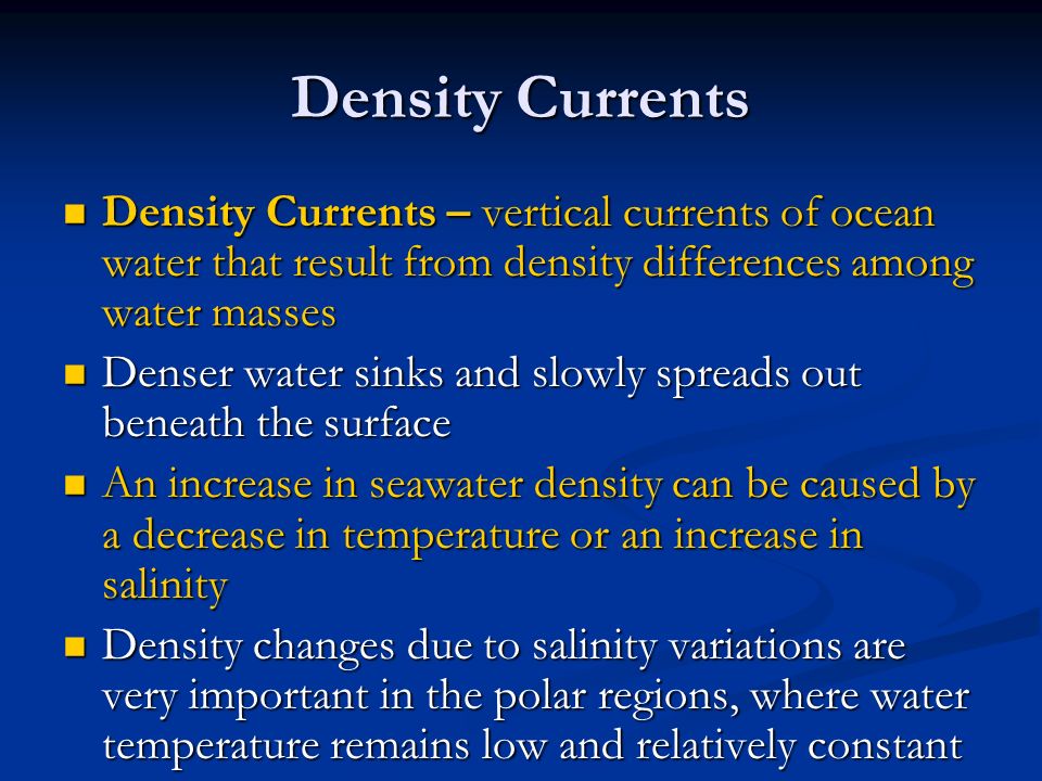Density Currents Density Currents – vertical currents of ocean water that result from density differences among water masses Density Currents – vertical currents of ocean water that result from density differences among water masses Denser water sinks and slowly spreads out beneath the surface Denser water sinks and slowly spreads out beneath the surface An increase in seawater density can be caused by a decrease in temperature or an increase in salinity An increase in seawater density can be caused by a decrease in temperature or an increase in salinity Density changes due to salinity variations are very important in the polar regions, where water temperature remains low and relatively constant Density changes due to salinity variations are very important in the polar regions, where water temperature remains low and relatively constant