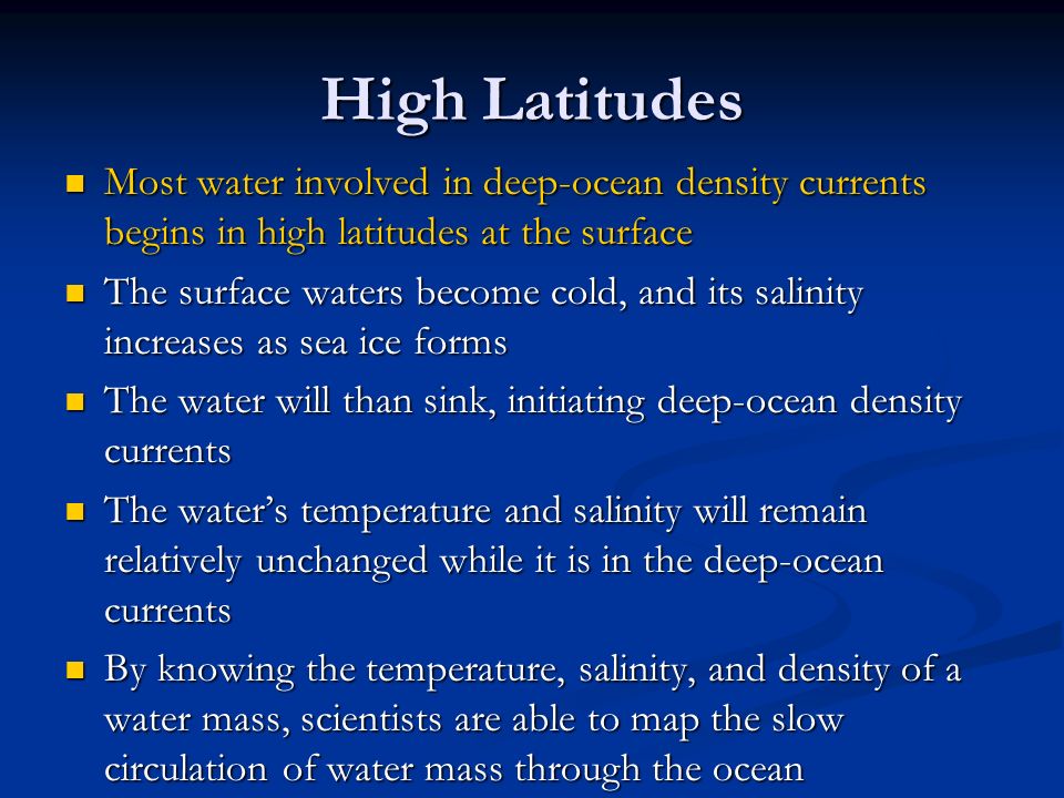 High Latitudes Most water involved in deep-ocean density currents begins in high latitudes at the surface Most water involved in deep-ocean density currents begins in high latitudes at the surface The surface waters become cold, and its salinity increases as sea ice forms The surface waters become cold, and its salinity increases as sea ice forms The water will than sink, initiating deep-ocean density currents The water will than sink, initiating deep-ocean density currents The water’s temperature and salinity will remain relatively unchanged while it is in the deep-ocean currents The water’s temperature and salinity will remain relatively unchanged while it is in the deep-ocean currents By knowing the temperature, salinity, and density of a water mass, scientists are able to map the slow circulation of water mass through the ocean By knowing the temperature, salinity, and density of a water mass, scientists are able to map the slow circulation of water mass through the ocean