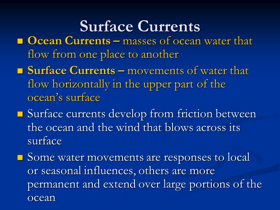 Surface Currents Ocean Currents – masses of ocean water that flow from one place to another Ocean Currents – masses of ocean water that flow from one place to another Surface Currents – movements of water that flow horizontally in the upper part of the ocean’s surface Surface Currents – movements of water that flow horizontally in the upper part of the ocean’s surface Surface currents develop from friction between the ocean and the wind that blows across its surface Surface currents develop from friction between the ocean and the wind that blows across its surface Some water movements are responses to local or seasonal influences, others are more permanent and extend over large portions of the ocean Some water movements are responses to local or seasonal influences, others are more permanent and extend over large portions of the ocean