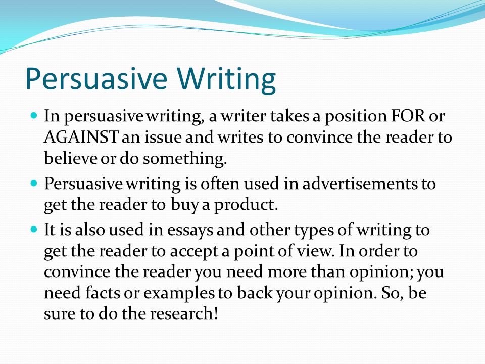 Persuasive Writing In persuasive writing, a writer takes a position FOR or AGAINST an issue and writes to convince the reader to believe or do something.