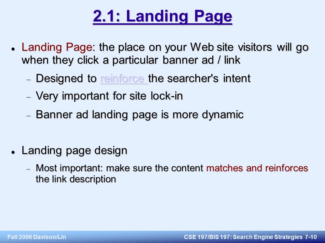 Fall 2006 Davison/LinCSE 197/BIS 197: Search Engine Strategies : Landing Page Landing Page: the place on your Web site visitors will go when they click a particular banner ad / link Landing Page: the place on your Web site visitors will go when they click a particular banner ad / link  Designed to reinforce the searcher s intent reinforce reinforce  Very important for site lock-in  Banner ad landing page is more dynamic Landing page design Landing page design  Most important: make sure the content matches and reinforces the link description
