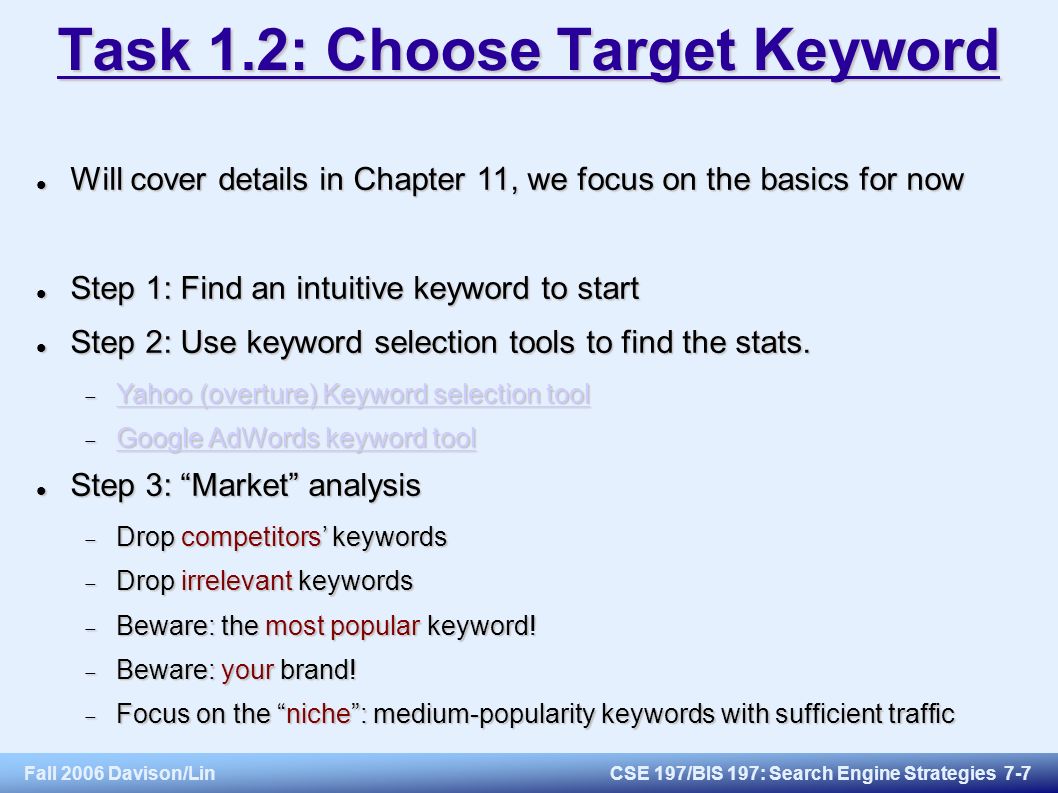 Fall 2006 Davison/LinCSE 197/BIS 197: Search Engine Strategies 7-7 Task 1.2: Choose Target Keyword Will cover details in Chapter 11, we focus on the basics for now Will cover details in Chapter 11, we focus on the basics for now Step 1: Find an intuitive keyword to start Step 1: Find an intuitive keyword to start Step 2: Use keyword selection tools to find the stats.