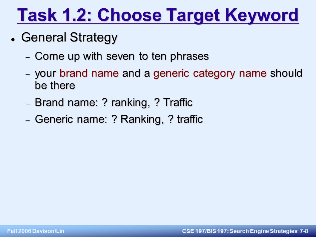 Fall 2006 Davison/LinCSE 197/BIS 197: Search Engine Strategies 7-8 Task 1.2: Choose Target Keyword General Strategy General Strategy  Come up with seven to ten phrases  your brand name and a generic category name should be there  Brand name: .