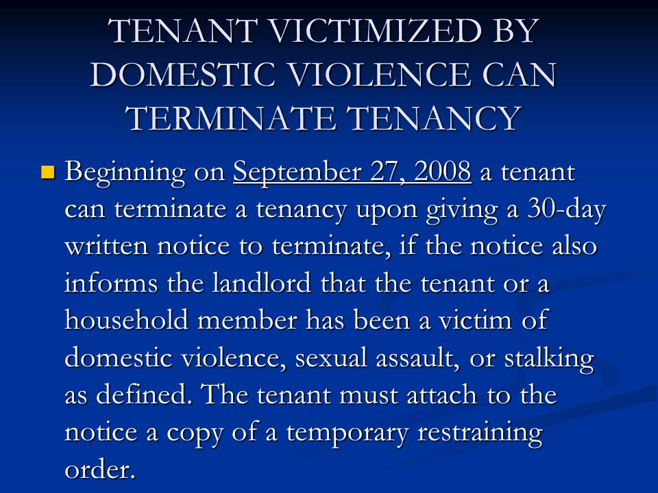 TENANT VICTIMIZED BY DOMESTIC VIOLENCE CAN TERMINATE TENANCY Beginning on September 27, 2008 a tenant can terminate a tenancy upon giving a 30-day written notice to terminate, if the notice also informs the landlord that the tenant or a household member has been a victim of domestic violence, sexual assault, or stalking as defined.