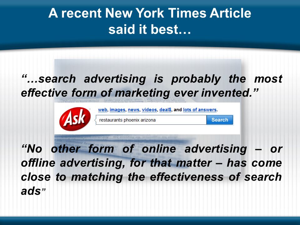 A recent New York Times Article said it best… …search advertising is probably the most effective form of marketing ever invented. No other form of online advertising – or offline advertising, for that matter – has come close to matching the effectiveness of search ads