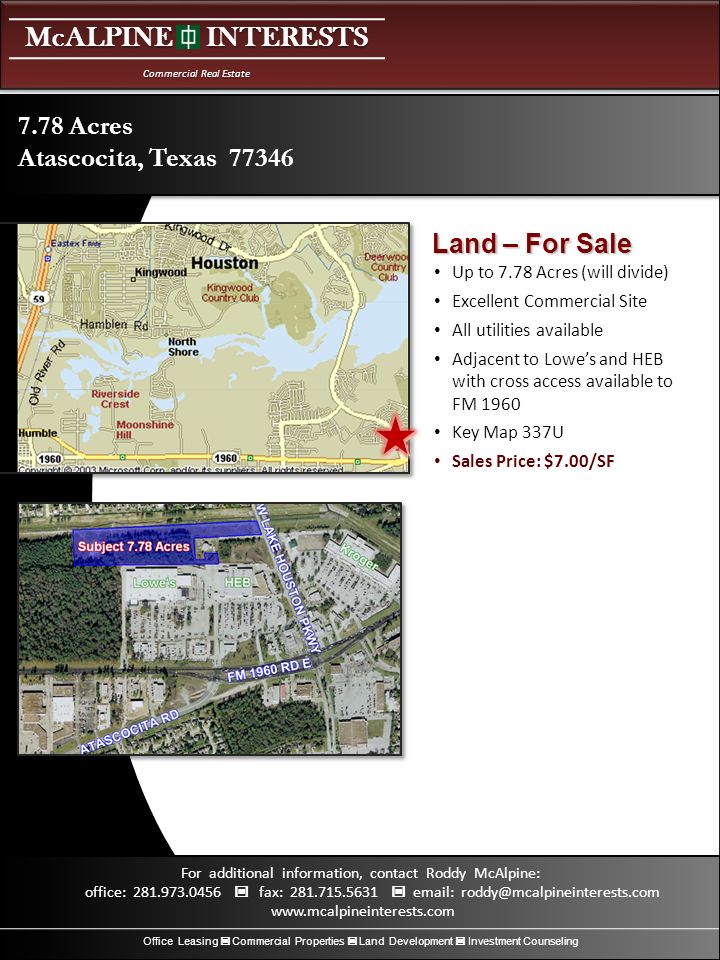 McALPINE INTERESTS Commercial Real Estate Office Leasing Commercial Properties Land Development Investment Counseling For additional information, contact Roddy McAlpine: office: fax: Up to 7.78 Acres (will divide) Excellent Commercial Site All utilities available Adjacent to Lowe’s and HEB with cross access available to FM 1960 Key Map 337U Sales Price: $7.00/SF 7.78 Acres Atascocita, Texas Land – For Sale