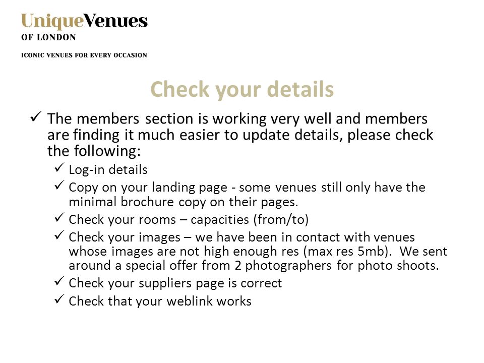 Check your details The members section is working very well and members are finding it much easier to update details, please check the following: Log-in details Copy on your landing page - some venues still only have the minimal brochure copy on their pages.