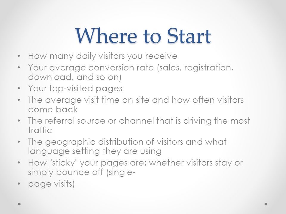 Where to Start How many daily visitors you receive Your average conversion rate (sales, registration, download, and so on) Your top-visited pages The average visit time on site and how often visitors come back The referral source or channel that is driving the most traffic The geographic distribution of visitors and what language setting they are using How sticky your pages are: whether visitors stay or simply bounce off (single ‑ page visits)