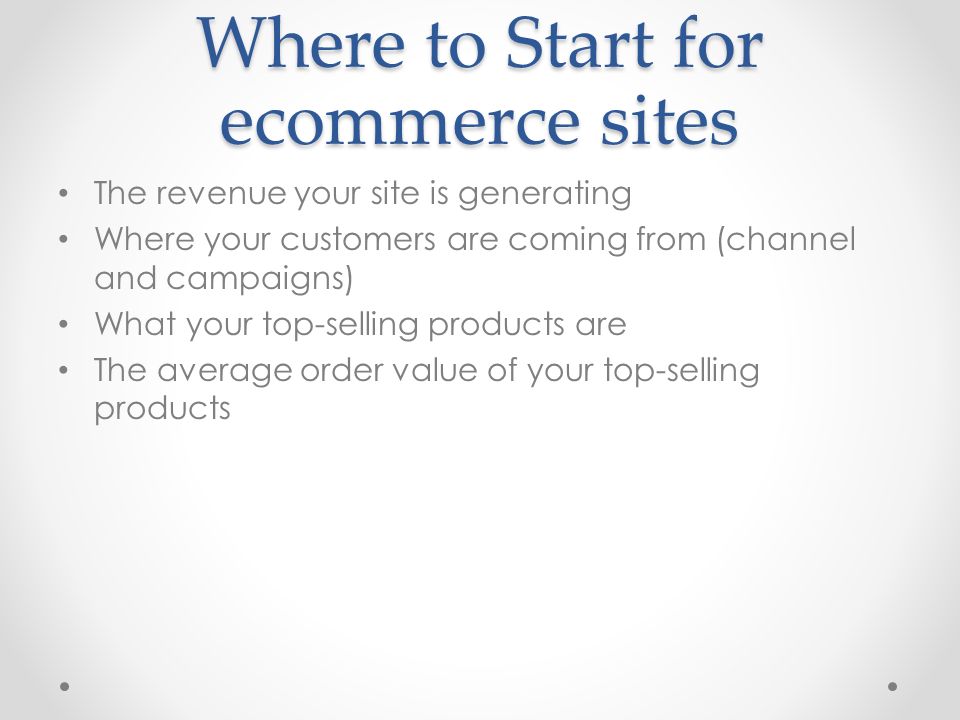 Where to Start for ecommerce sites The revenue your site is generating Where your customers are coming from (channel and campaigns) What your top-selling products are The average order value of your top-selling products