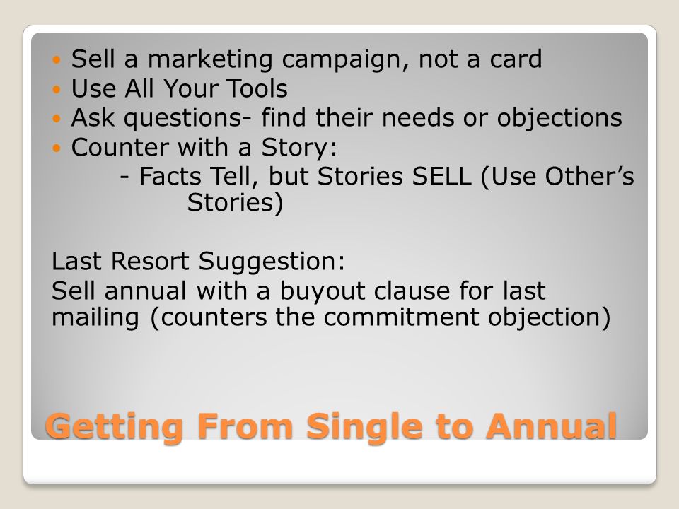 Getting From Single to Annual Sell a marketing campaign, not a card Use All Your Tools Ask questions- find their needs or objections Counter with a Story: - Facts Tell, but Stories SELL (Use Other’s Stories) Last Resort Suggestion: Sell annual with a buyout clause for last mailing (counters the commitment objection)