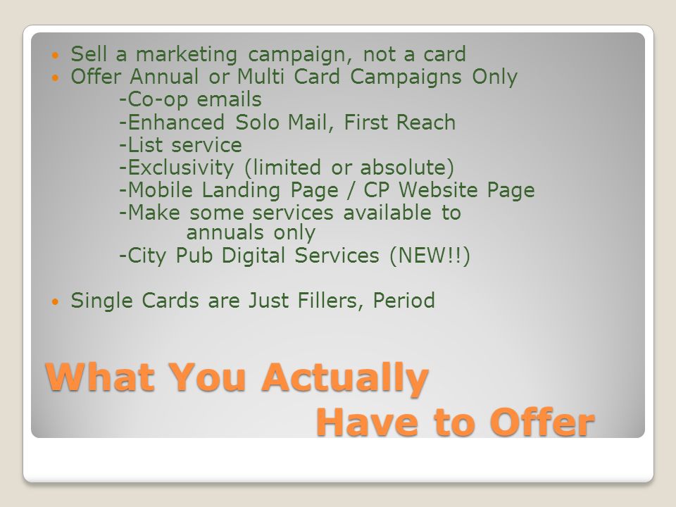 What You Actually Have to Offer Sell a marketing campaign, not a card Offer Annual or Multi Card Campaigns Only -Co-op  s -Enhanced Solo Mail, First Reach -List service -Exclusivity (limited or absolute) -Mobile Landing Page / CP Website Page -Make some services available to annuals only -City Pub Digital Services (NEW!!) Single Cards are Just Fillers, Period