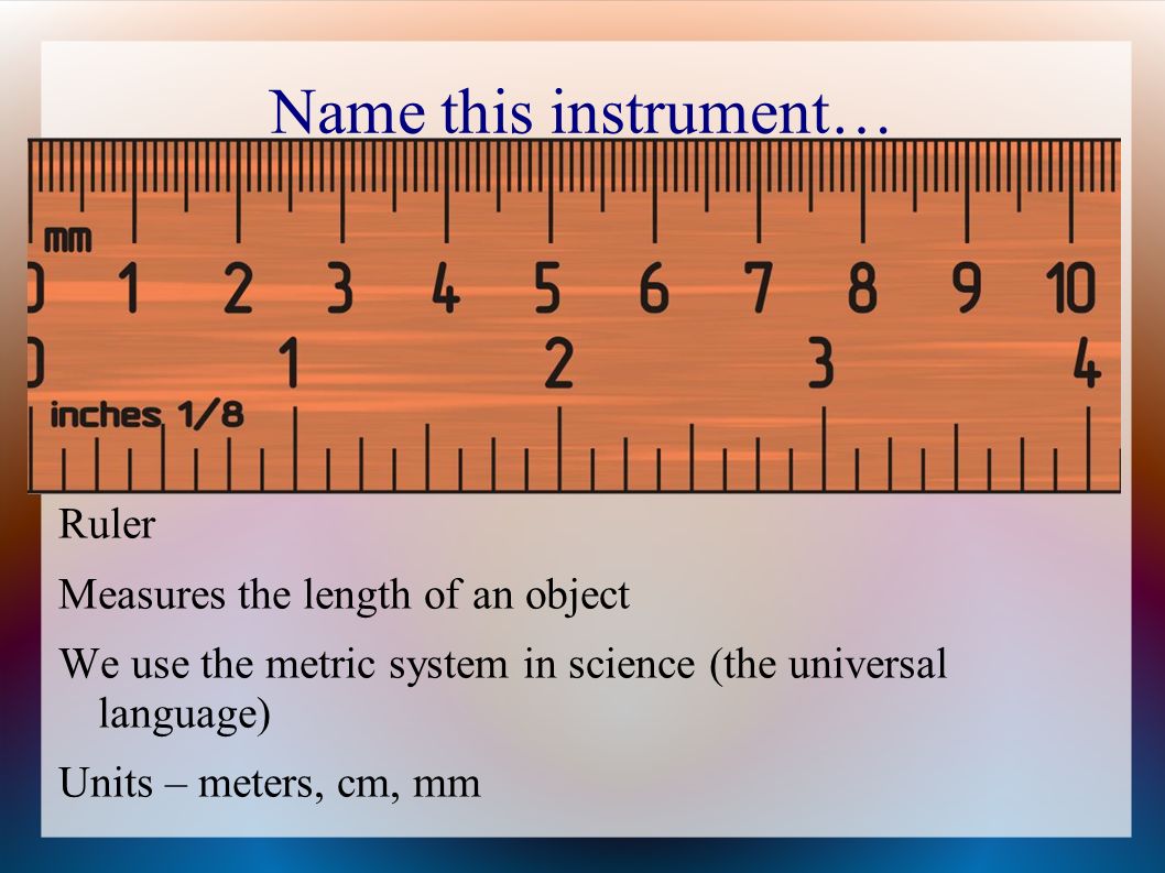 Name this instrument… Ruler Measures the length of an object We use the metric system in science (the universal language) Units – meters, cm, mm