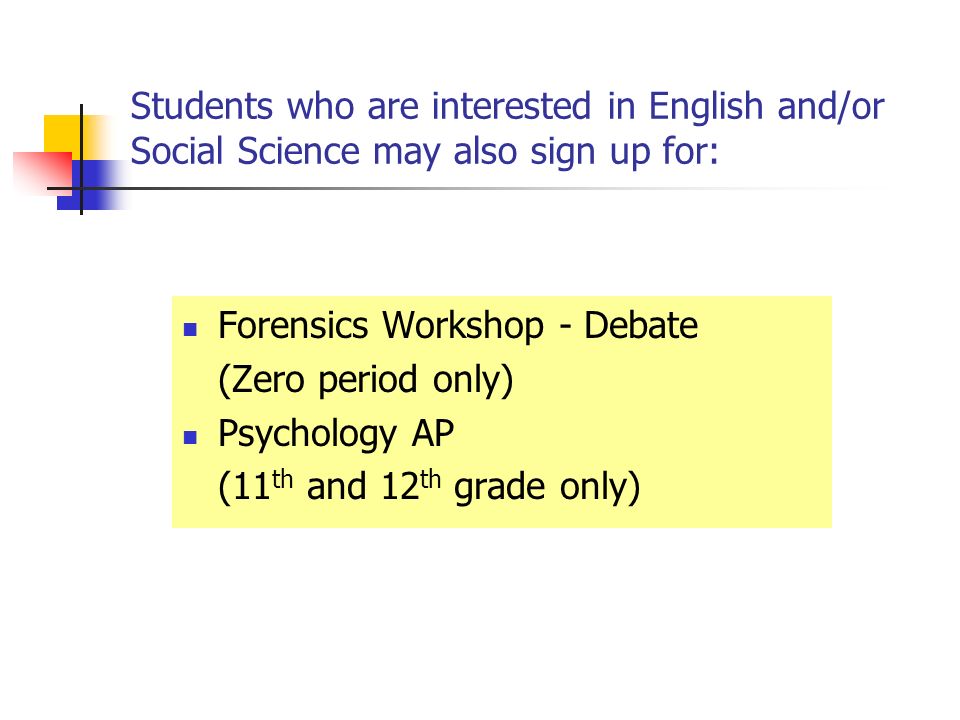 Students who are interested in English and/or Social Science may also sign up for: Forensics Workshop - Debate (Zero period only) Psychology AP (11 th and 12 th grade only)