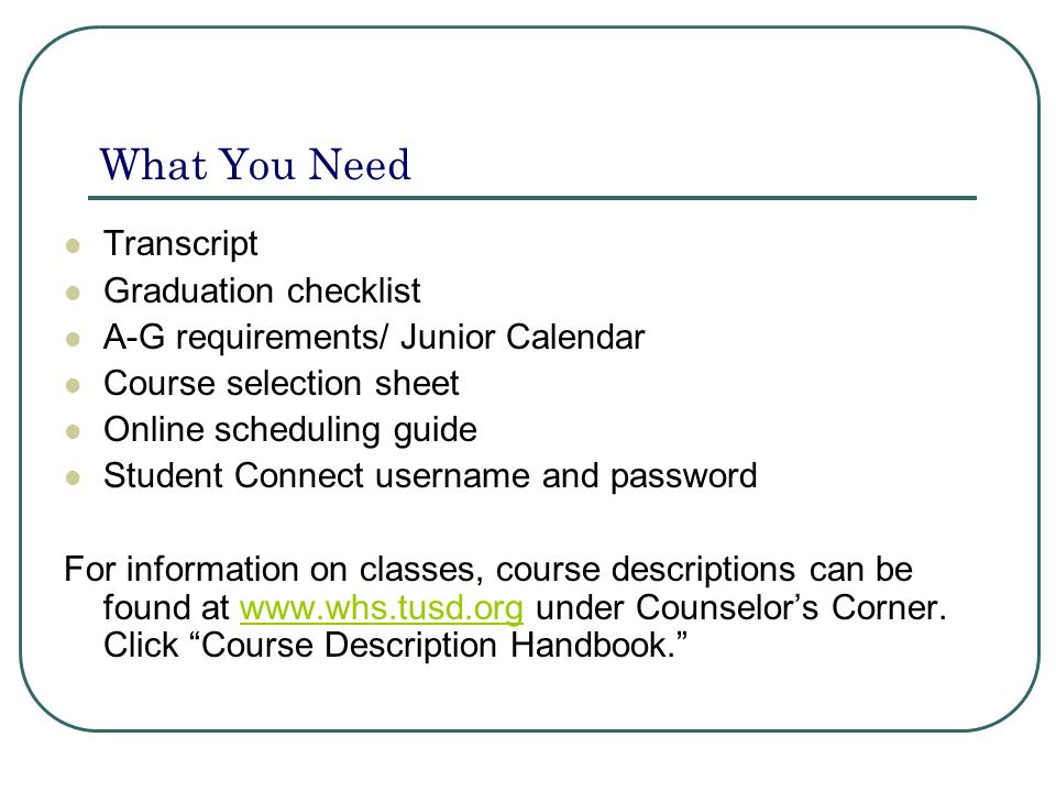 What You Need Transcript Graduation checklist A-G requirements/ Junior Calendar Course selection sheet Online scheduling guide Student Connect username and password For information on classes, course descriptions can be found at   under Counselor’s Corner.