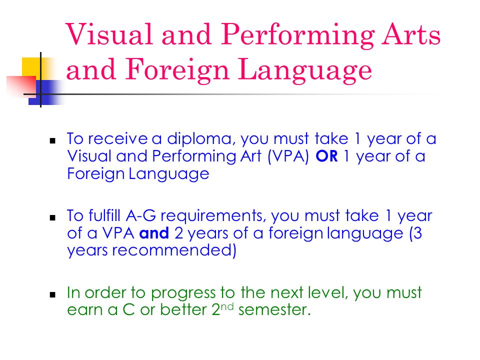 Visual and Performing Arts and Foreign Language To receive a diploma, you must take 1 year of a Visual and Performing Art (VPA) OR 1 year of a Foreign Language To fulfill A-G requirements, you must take 1 year of a VPA and 2 years of a foreign language (3 years recommended) In order to progress to the next level, you must earn a C or better 2 nd semester.