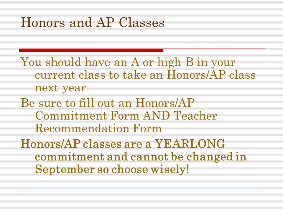 Honors and AP Classes You should have an A or high B in your current class to take an Honors/AP class next year Be sure to fill out an Honors/AP Commitment Form AND Teacher Recommendation Form Honors/AP classes are a YEARLONG commitment and cannot be changed in September so choose wisely!