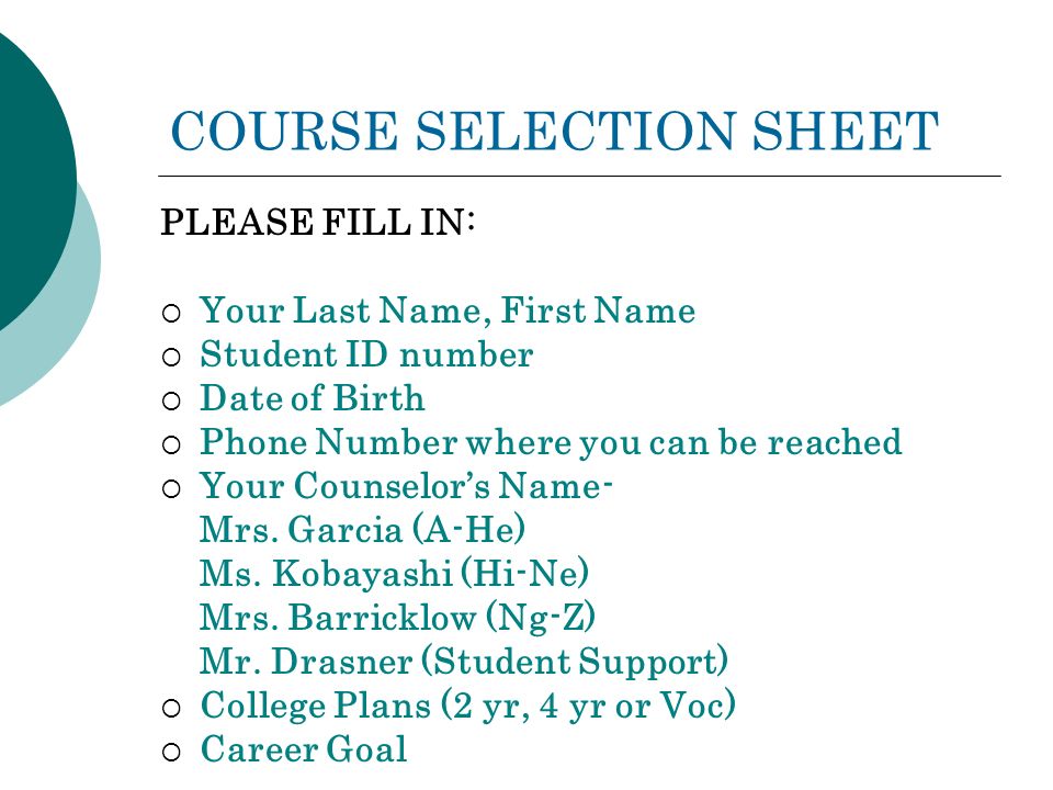 COURSE SELECTION SHEET PLEASE FILL IN:  Your Last Name, First Name  Student ID number  Date of Birth  Phone Number where you can be reached  Your Counselor’s Name- Mrs.