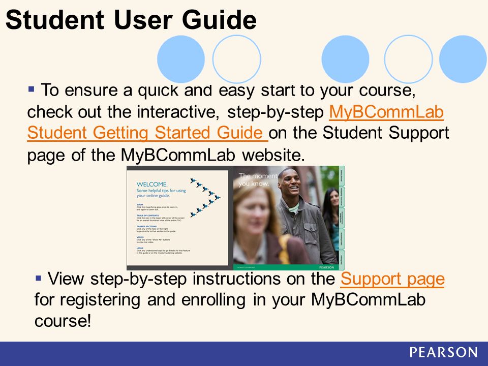 To ensure a quick and easy start to your course, check out the interactive, step-by-step MyBCommLab Student Getting Started Guide on the Student Support page of the MyBCommLab website.MyBCommLab Student Getting Started Guide Student User Guide  View step-by-step instructions on the Support page for registering and enrolling in your MyBCommLab course!Support page