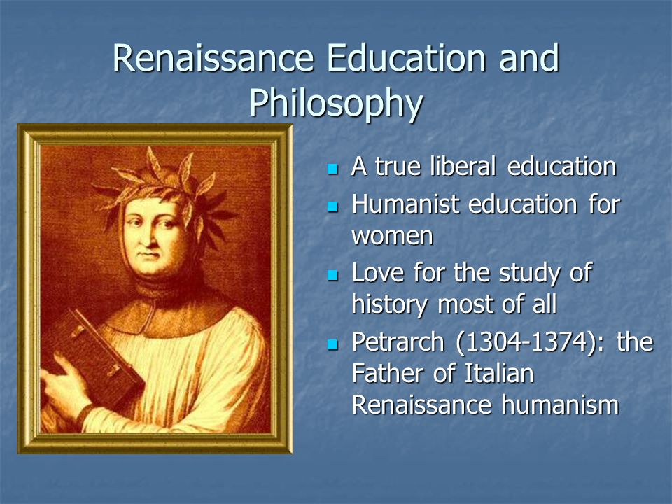 Renaissance Education and Philosophy A true liberal education A true liberal education Humanist education for women Humanist education for women Love for the study of history most of all Love for the study of history most of all Petrarch ( ): the Father of Italian Renaissance humanism Petrarch ( ): the Father of Italian Renaissance humanism