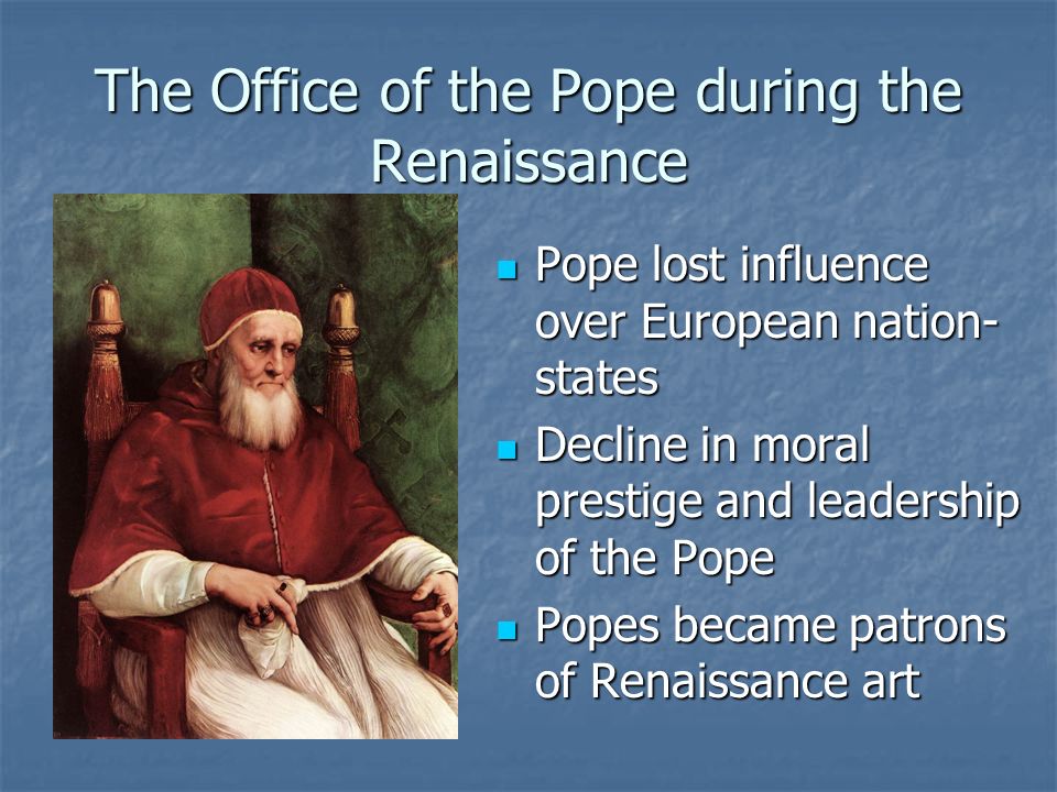 The Office of the Pope during the Renaissance Pope lost influence over European nation- states Pope lost influence over European nation- states Decline in moral prestige and leadership of the Pope Decline in moral prestige and leadership of the Pope Popes became patrons of Renaissance art Popes became patrons of Renaissance art