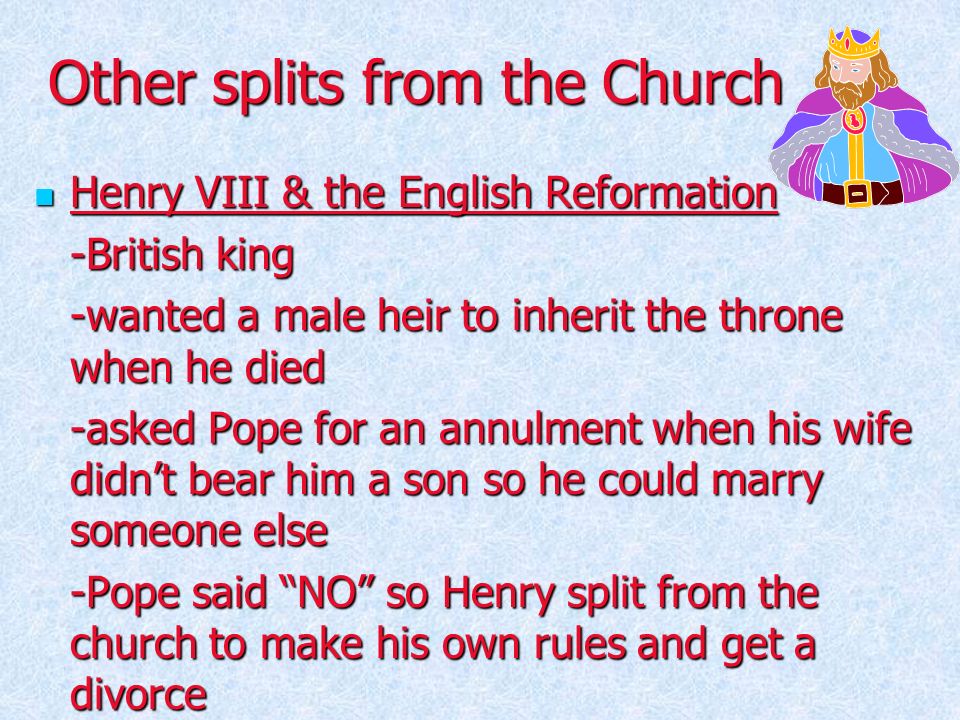 Other splits from the Church Henry VIII & the English Reformation Henry VIII & the English Reformation -British king -wanted a male heir to inherit the throne when he died -asked Pope for an annulment when his wife didn’t bear him a son so he could marry someone else -Pope said NO so Henry split from the church to make his own rules and get a divorce