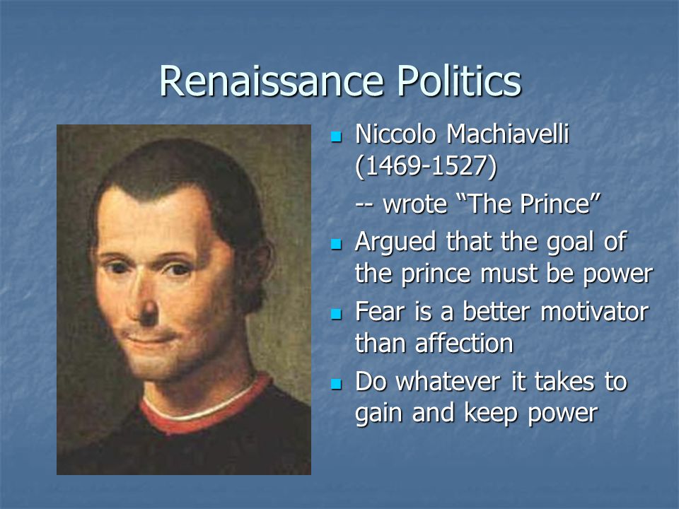 Renaissance Politics Niccolo Machiavelli ( ) Niccolo Machiavelli ( ) -- wrote The Prince Argued that the goal of the prince must be power Argued that the goal of the prince must be power Fear is a better motivator than affection Fear is a better motivator than affection Do whatever it takes to gain and keep power Do whatever it takes to gain and keep power