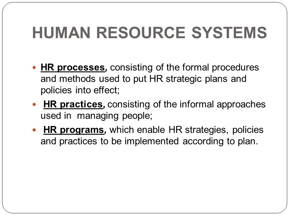 HUMAN RESOURCE SYSTEMS HR processes, consisting of the formal procedures and methods used to put HR strategic plans and policies into effect; HR practices, consisting of the informal approaches used in managing people; HR programs, which enable HR strategies, policies and practices to be implemented according to plan.