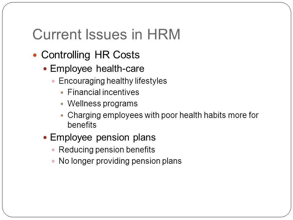 Current Issues in HRM Controlling HR Costs Employee health-care Encouraging healthy lifestyles Financial incentives Wellness programs Charging employees with poor health habits more for benefits Employee pension plans Reducing pension benefits No longer providing pension plans