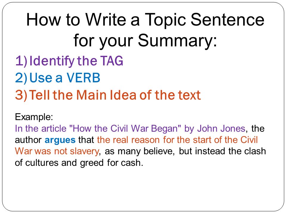 How to Write a Topic Sentence for your Summary: 1)Identify the TAG 2)Use a VERB 3)Tell the Main Idea of the text Example: In the article How the Civil War Began by John Jones, the author argues that the real reason for the start of the Civil War was not slavery, as many believe, but instead the clash of cultures and greed for cash.